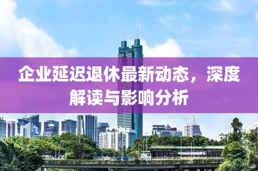 企業(yè)延遲退休最新動態(tài)，深度解讀與影響分析