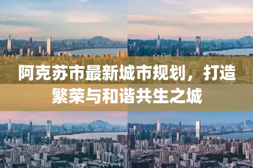 阿克蘇市最新城市規(guī)劃，打造繁榮與和諧共生之城