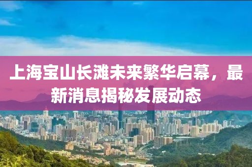 上海寶山長(zhǎng)灘未來(lái)繁華啟幕，最新消息揭秘發(fā)展動(dòng)態(tài)