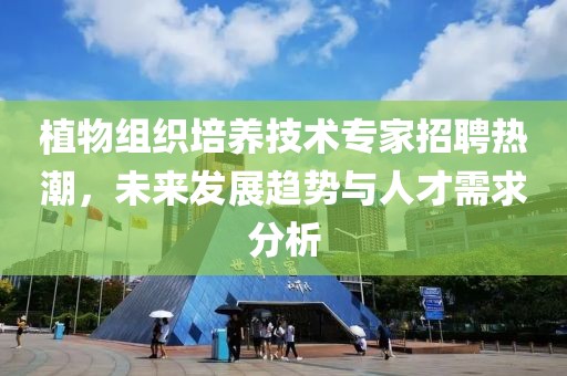 植物組織培養(yǎng)技術(shù)專(zhuān)家招聘熱潮，未來(lái)發(fā)展趨勢(shì)與人才需求分析