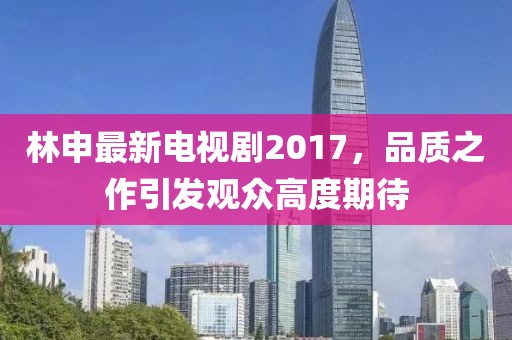 林申最新電視劇2017，品質(zhì)之作引發(fā)觀眾高度期待