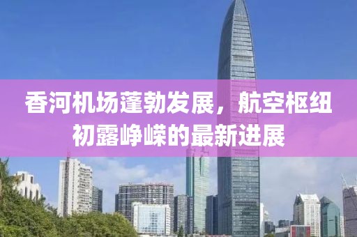 香河機(jī)場(chǎng)蓬勃發(fā)展，航空樞紐初露崢嶸的最新進(jìn)展