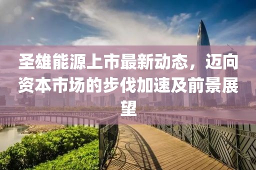 圣雄能源上市最新動(dòng)態(tài)，邁向資本市場(chǎng)的步伐加速及前景展望