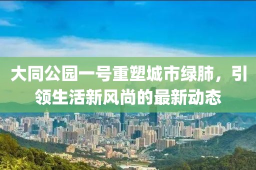大同公園一號重塑城市綠肺，引領(lǐng)生活新風(fēng)尚的最新動態(tài)