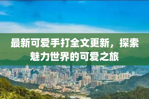 最新可愛(ài)手打全文更新，探索魅力世界的可愛(ài)之旅