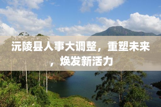 沅陵縣人事大調(diào)整，重塑未來，煥發(fā)新活力