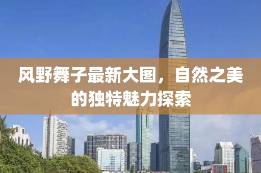 風(fēng)野舞子最新大圖，自然之美的獨特魅力探索