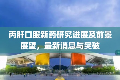 丙肝口服新藥研究進(jìn)展及前景展望，最新消息與突破