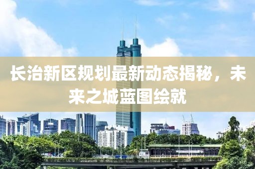 長治新區(qū)規(guī)劃最新動態(tài)揭秘，未來之城藍(lán)圖繪就