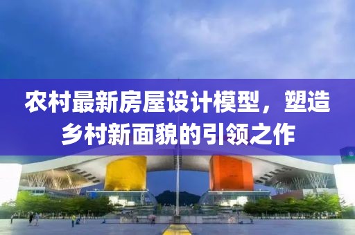 農(nóng)村最新房屋設(shè)計(jì)模型，塑造鄉(xiāng)村新面貌的引領(lǐng)之作