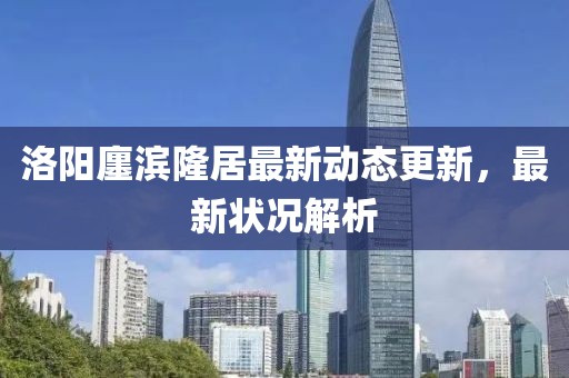 洛陽廛濱隆居最新動態(tài)更新，最新狀況解析