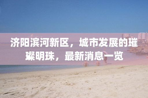 濟(jì)陽濱河新區(qū)，城市發(fā)展的璀璨明珠，最新消息一覽