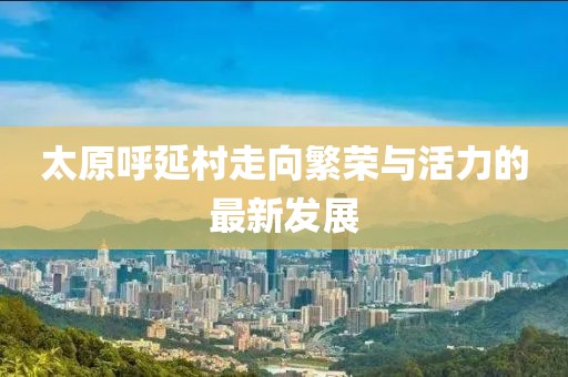 太原呼延村走向繁榮與活力的最新發(fā)展