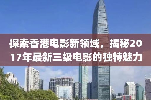 探索香港電影新領(lǐng)域，揭秘2017年最新三級(jí)電影的獨(dú)特魅力