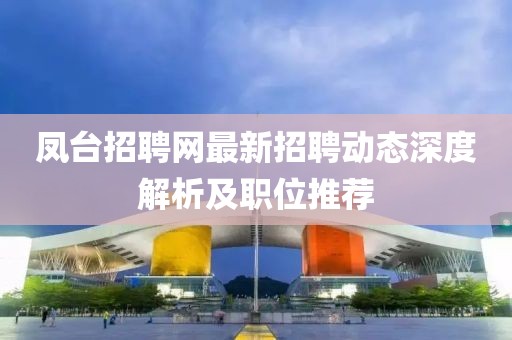 鳳臺招聘網(wǎng)最新招聘動態(tài)深度解析及職位推薦