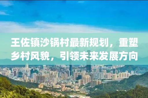 王佐鎮(zhèn)沙鍋村最新規(guī)劃，重塑鄉(xiāng)村風(fēng)貌，引領(lǐng)未來(lái)發(fā)展方向