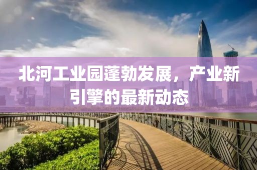 北河工業(yè)園蓬勃發(fā)展，產(chǎn)業(yè)新引擎的最新動(dòng)態(tài)