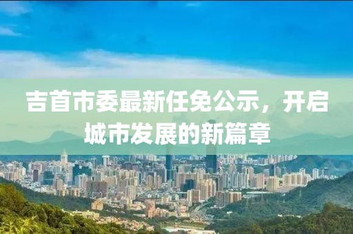 吉首市委最新任免公示，開啟城市發(fā)展的新篇章