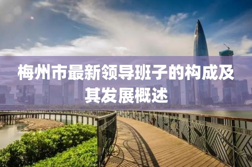 梅州市最新領(lǐng)導(dǎo)班子的構(gòu)成及其發(fā)展概述