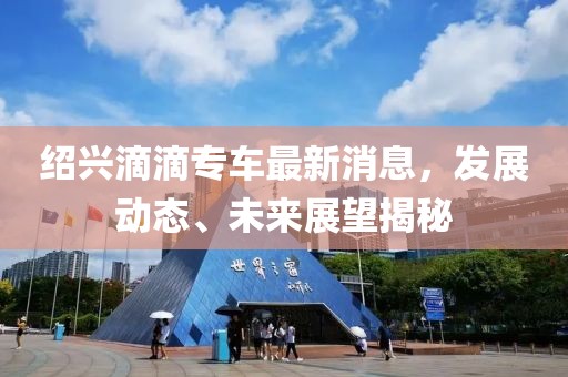 紹興滴滴專車最新消息，發(fā)展動(dòng)態(tài)、未來展望揭秘