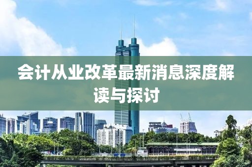 會(huì)計(jì)從業(yè)改革最新消息深度解讀與探討