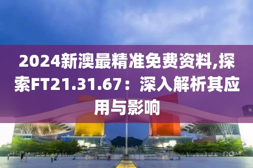 2024新澳最精準(zhǔn)免費(fèi)資料,探索FT21.31.67：深入解析其應(yīng)用與影響