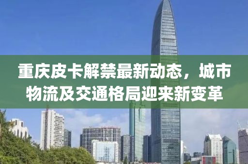 重慶皮卡解禁最新動(dòng)態(tài)，城市物流及交通格局迎來(lái)新變革