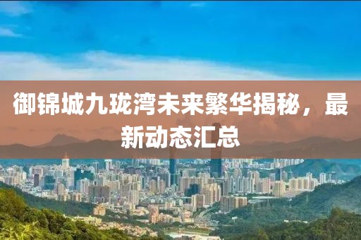御錦城九瓏灣未來繁華揭秘，最新動態(tài)匯總