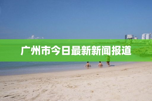 廣州市今日最新新聞報(bào)道