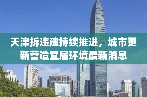 天津拆違建持續(xù)推進(jìn)，城市更新營造宜居環(huán)境最新消息