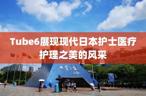 Tube6展現(xiàn)現(xiàn)代日本護(hù)士醫(yī)療護(hù)理之美的風(fēng)采