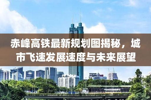 赤峰高鐵最新規(guī)劃圖揭秘，城市飛速發(fā)展速度與未來展望