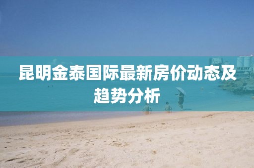 昆明金泰國際最新房價動態(tài)及趨勢分析