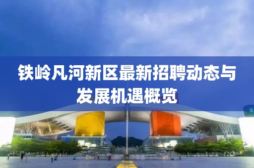 鐵嶺凡河新區(qū)最新招聘動態(tài)與發(fā)展機遇概覽