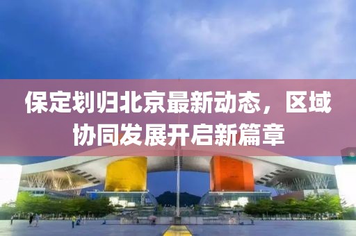 保定劃歸北京最新動態(tài)，區(qū)域協(xié)同發(fā)展開啟新篇章