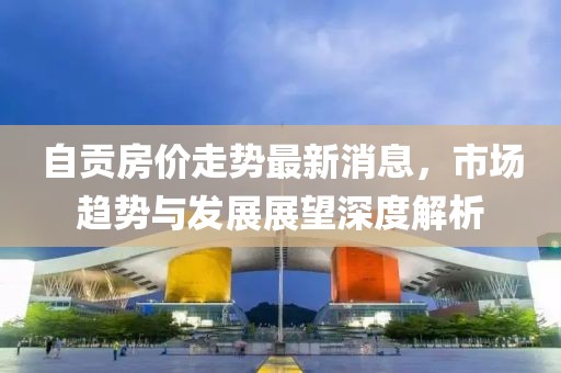 自貢房價走勢最新消息，市場趨勢與發(fā)展展望深度解析