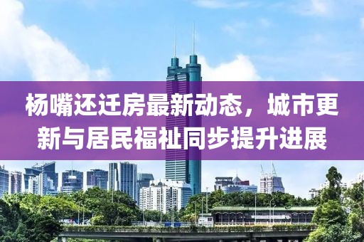 楊嘴還遷房最新動態(tài)，城市更新與居民福祉同步提升進展