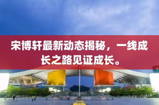 宋博軒最新動(dòng)態(tài)揭秘，一線(xiàn)成長(zhǎng)之路見(jiàn)證成長(zhǎng)。