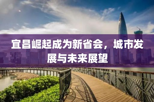 宜昌崛起成為新省會，城市發(fā)展與未來展望