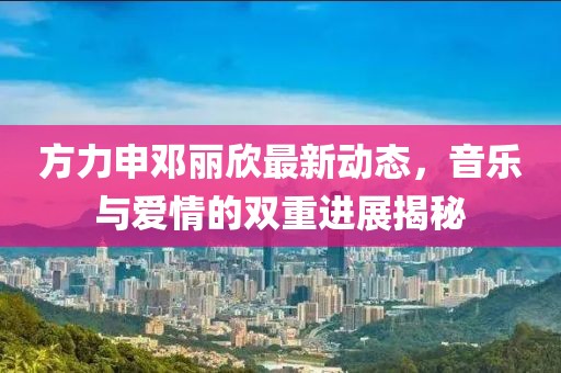 方力申鄧麗欣最新動態(tài)，音樂與愛情的雙重進展揭秘