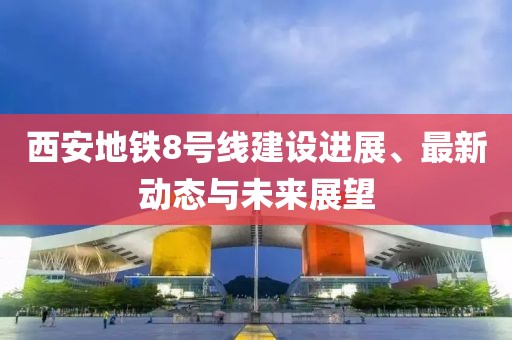 西安地鐵8號線建設(shè)進(jìn)展、最新動態(tài)與未來展望