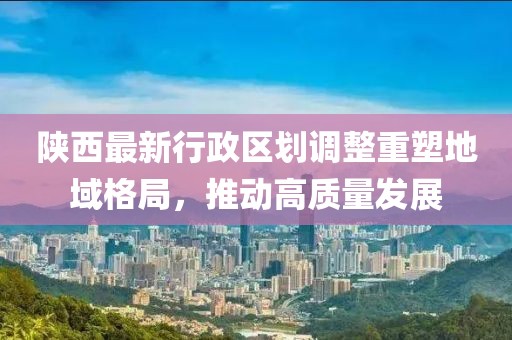 陜西最新行政區(qū)劃調(diào)整重塑地域格局，推動高質(zhì)量發(fā)展