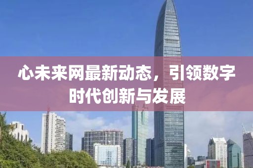 心未來網(wǎng)最新動態(tài)，引領(lǐng)數(shù)字時代創(chuàng)新與發(fā)展