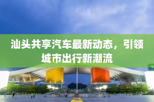 汕頭共享汽車最新動態(tài)，引領(lǐng)城市出行新潮流