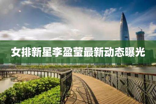 女排新星李盈瑩最新動(dòng)態(tài)曝光