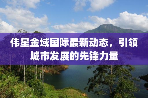 偉星金域國際最新動態(tài)，引領(lǐng)城市發(fā)展的先鋒力量