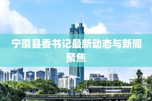 寧蒗縣委書(shū)記最新動(dòng)態(tài)與新聞聚焦