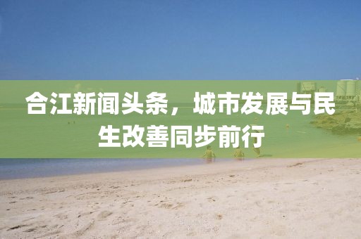 合江新聞?lì)^條，城市發(fā)展與民生改善同步前行