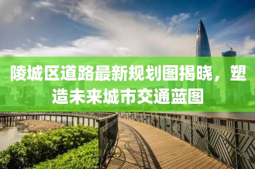 陵城區(qū)道路最新規(guī)劃圖揭曉，塑造未來城市交通藍圖