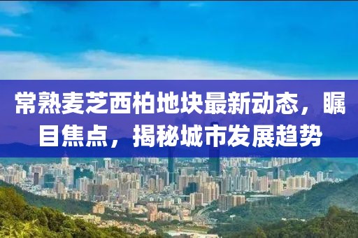 常熟麥芝西柏地塊最新動態(tài)，矚目焦點，揭秘城市發(fā)展趨勢